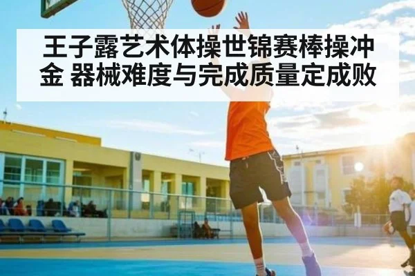 王子露艺术体操世锦赛棒操冲金 器械难度与完成质量定成败