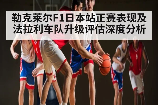 勒克莱尔F1日本站正赛表现及法拉利车队升级评估深度分析