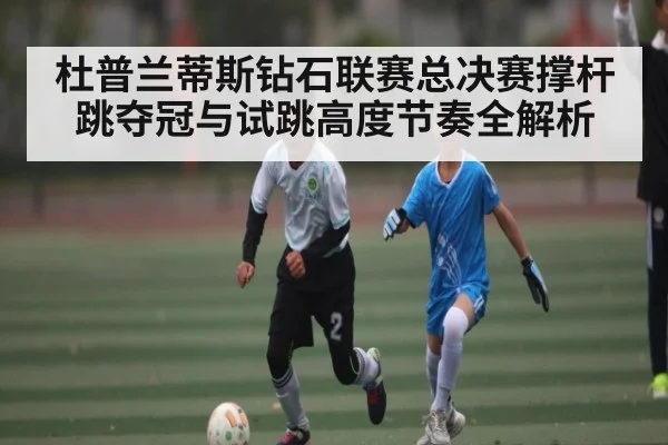 杜普兰蒂斯钻石联赛总决赛撑杆跳夺冠与试跳高度节奏全解析