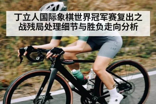 丁立人国际象棋世界冠军赛复出之战残局处理细节与胜负走向分析