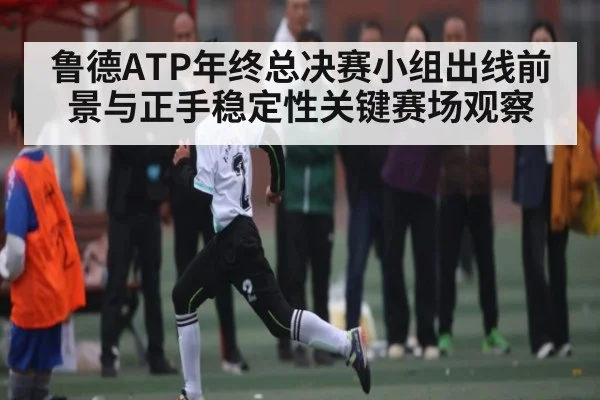 鲁德ATP年终总决赛小组出线前景与正手稳定性关键赛场观察
